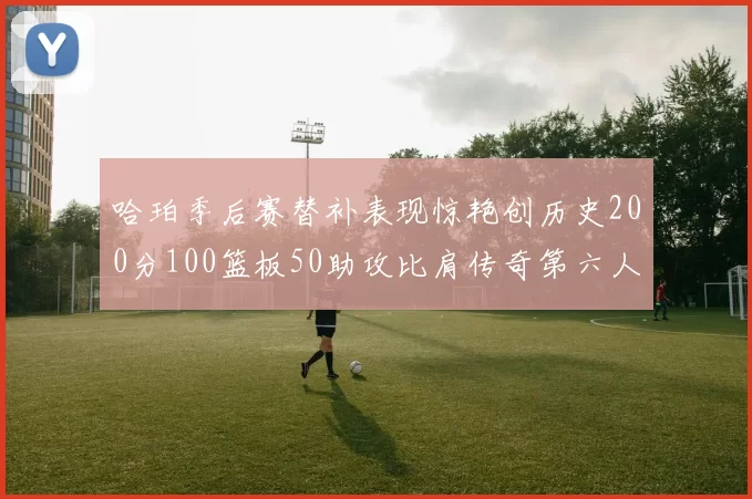 哈珀季后赛替补表现惊艳创历史200分100篮板50助攻比肩传奇第六人