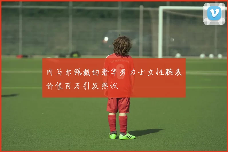 内马尔佩戴的奢华劳力士女性腕表价值百万引发热议