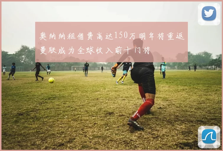 奥纳纳租借费高达150万明年将重返曼联成为全球收入前十门将