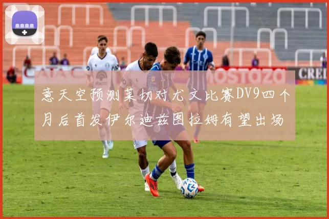 意天空预测莱切对尤文比赛DV9四个月后首发伊尔迪兹图拉姆有望出场