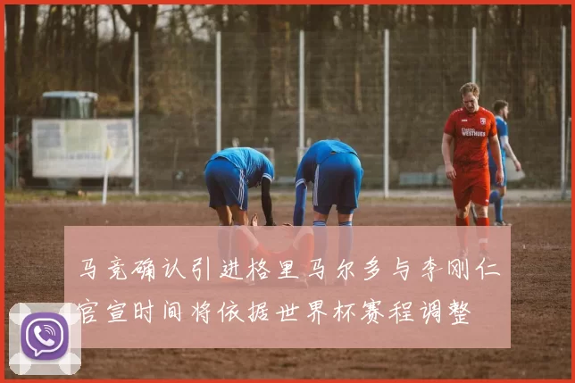 马竞确认引进格里马尔多与李刚仁官宣时间将依据世界杯赛程调整