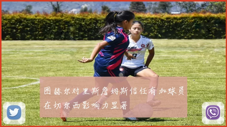 图赫尔对里斯詹姆斯信任有加球员在切尔西影响力显著