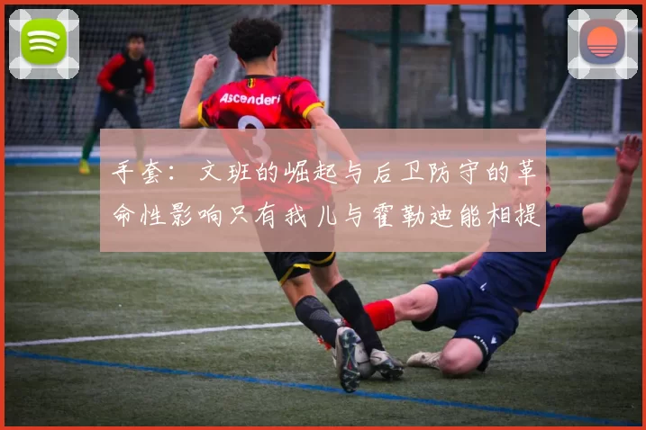 手套：文班的崛起与后卫防守的革命性影响只有我儿与霍勒迪能相提并论
