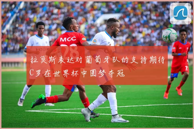 拉莫斯表达对葡萄牙队的支持期待C罗在世界杯中圆梦夺冠