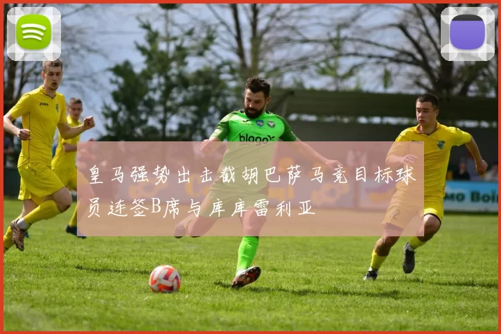 皇马强势出击截胡巴萨马竞目标球员连签B席与库库雷利亚