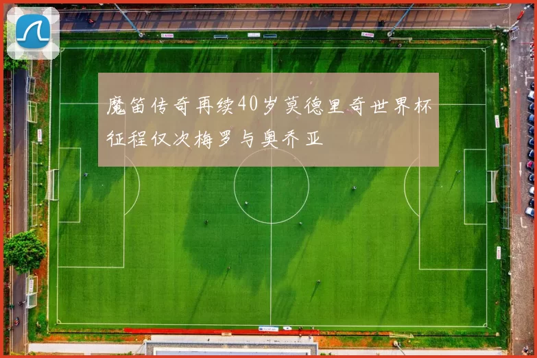 魔笛传奇再续40岁莫德里奇世界杯征程仅次梅罗与奥乔亚