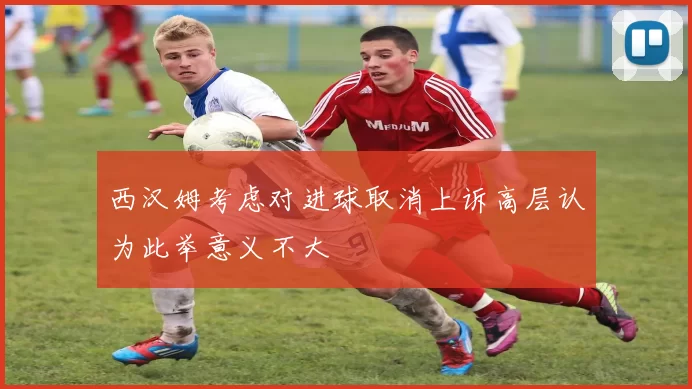 西汉姆考虑对进球取消上诉高层认为此举意义不大