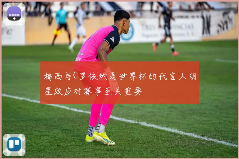 梅西与C罗依然是世界杯的代言人明星效应对赛事至关重要