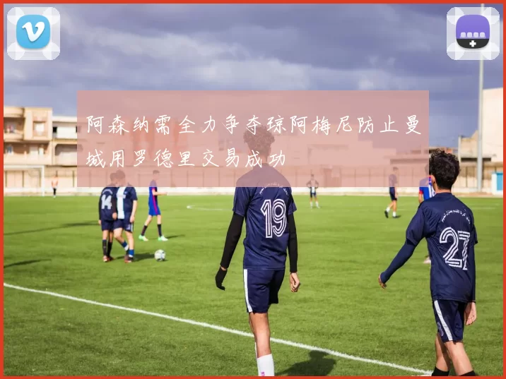阿森纳需全力争夺琼阿梅尼防止曼城用罗德里交易成功