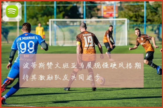 波蒂斯赞文班亚马展现强硬风格期待其激励队友共同进步