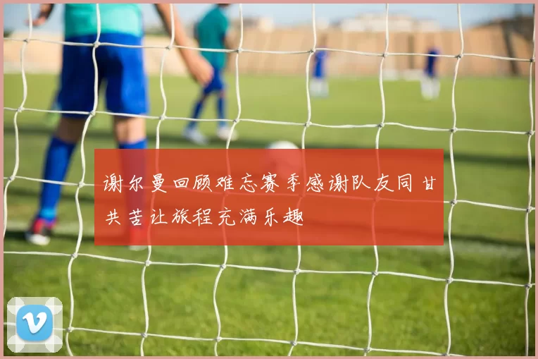 谢尔曼回顾难忘赛季感谢队友同甘共苦让旅程充满乐趣