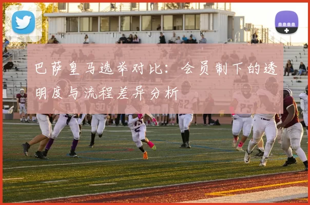 巴萨皇马选举对比：会员制下的透明度与流程差异分析